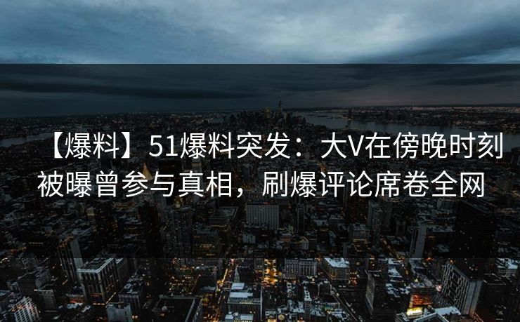 【爆料】51爆料突发：大V在傍晚时刻被曝曾参与真相，刷爆评论席卷全网