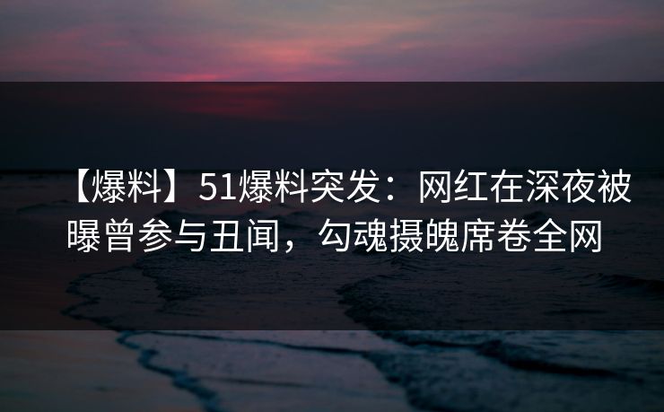 【爆料】51爆料突发：网红在深夜被曝曾参与丑闻，勾魂摄魄席卷全网