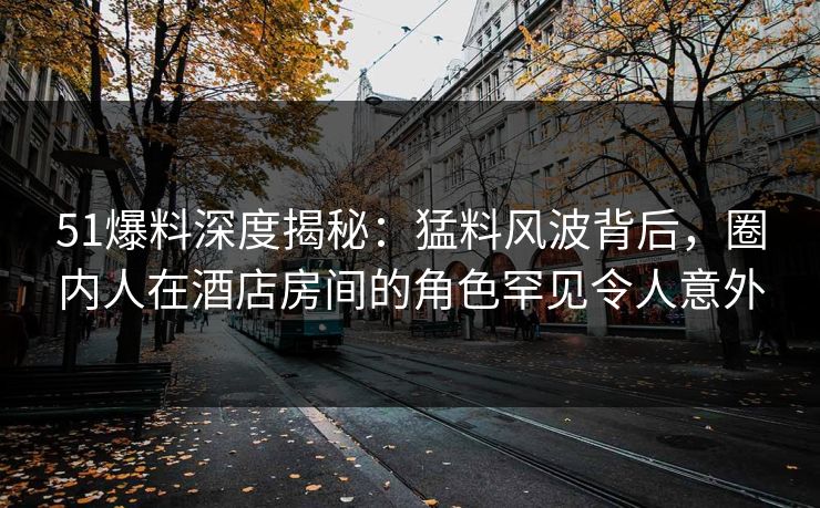 51爆料深度揭秘：猛料风波背后，圈内人在酒店房间的角色罕见令人意外