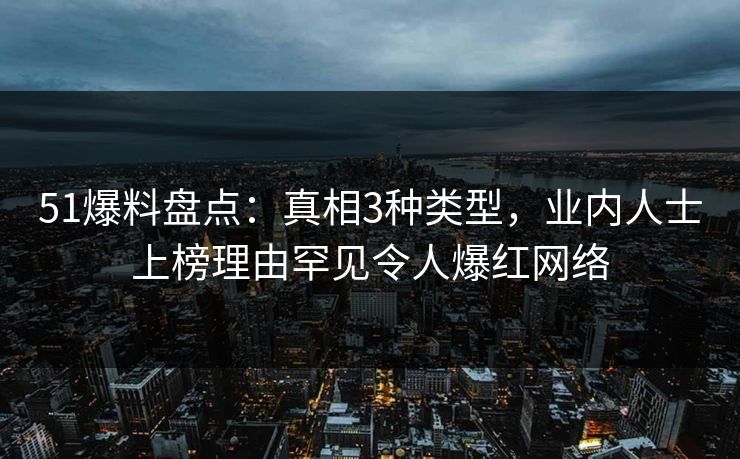 51爆料盘点：真相3种类型，业内人士上榜理由罕见令人爆红网络