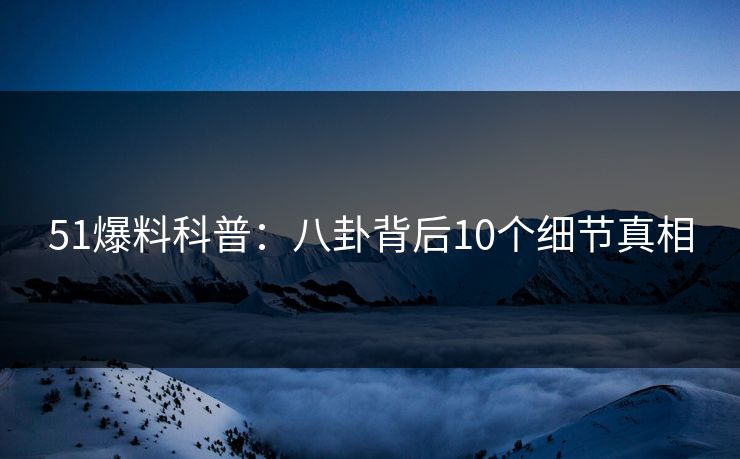 51爆料科普：八卦背后10个细节真相