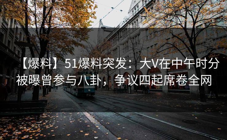 【爆料】51爆料突发：大V在中午时分被曝曾参与八卦，争议四起席卷全网