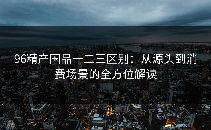 96精产国品一二三区别：从源头到消费场景的全方位解读
