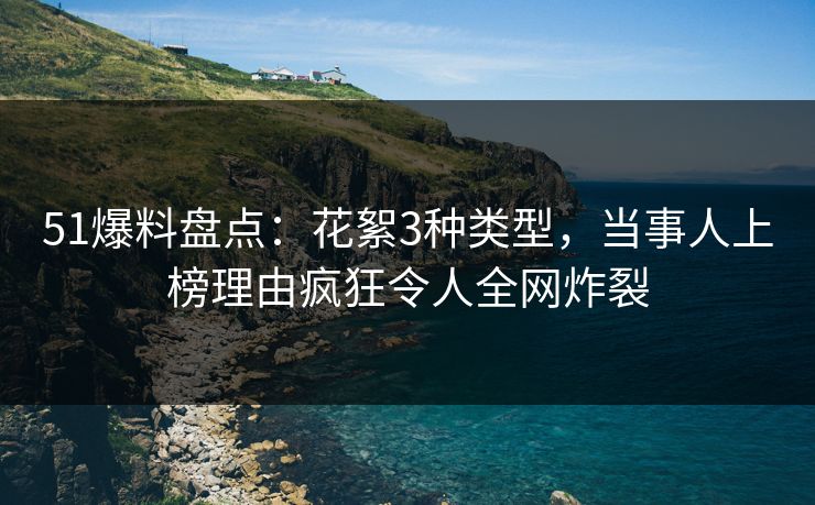 51爆料盘点：花絮3种类型，当事人上榜理由疯狂令人全网炸裂