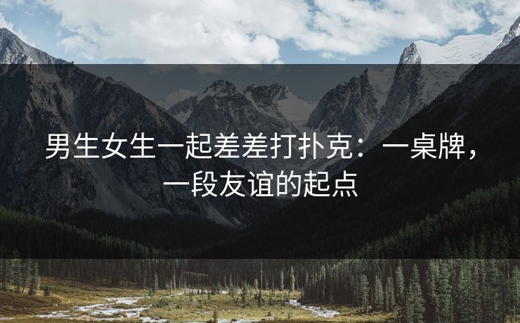 男生女生一起差差打扑克：一桌牌，一段友谊的起点