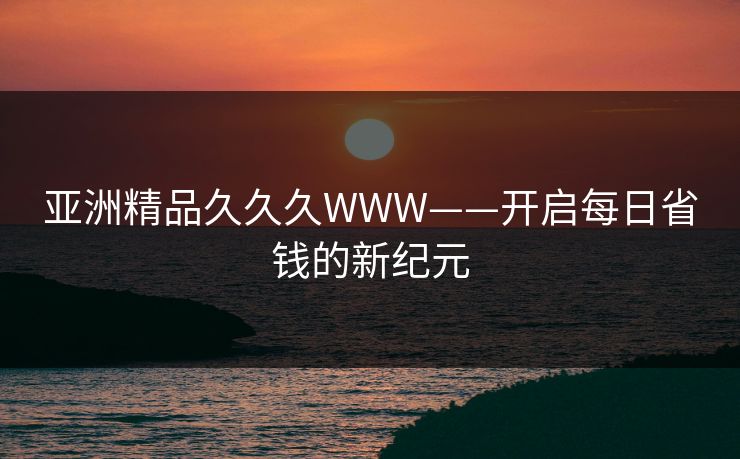 亚洲精品久久久WWW——开启每日省钱的新纪元