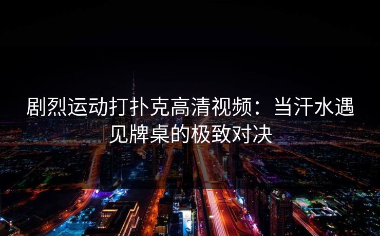 剧烈运动打扑克高清视频：当汗水遇见牌桌的极致对决