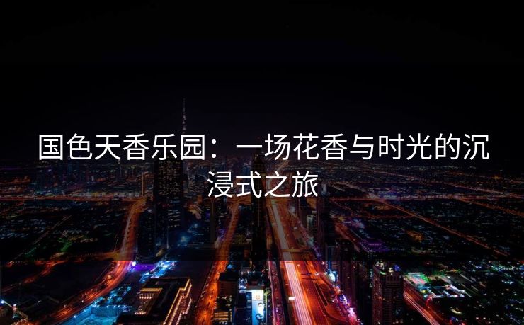 国色天香乐园：一场花香与时光的沉浸式之旅
