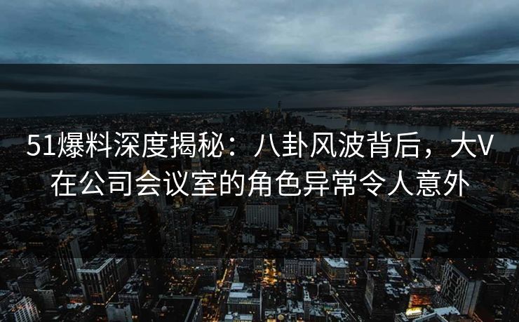 51爆料深度揭秘：八卦风波背后，大V在公司会议室的角色异常令人意外