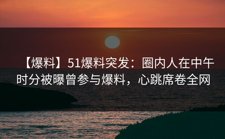【爆料】51爆料突发：圈内人在中午时分被曝曾参与爆料，心跳席卷全网