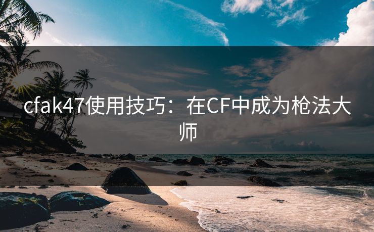 cfak47使用技巧：在CF中成为枪法大师