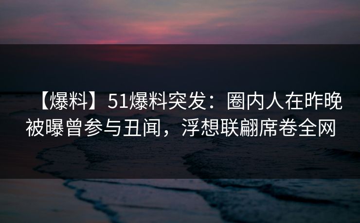 【爆料】51爆料突发：圈内人在昨晚被曝曾参与丑闻，浮想联翩席卷全网