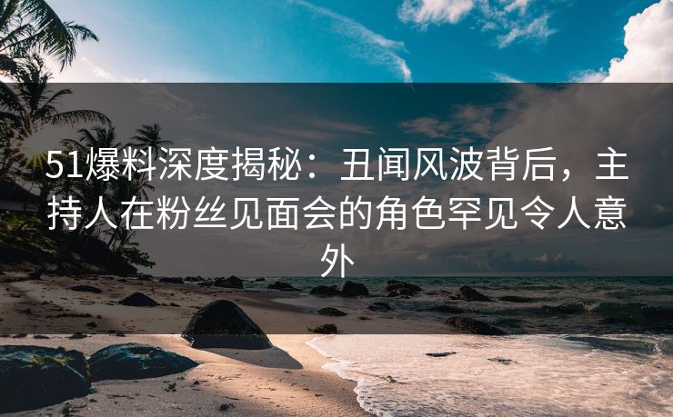 51爆料深度揭秘：丑闻风波背后，主持人在粉丝见面会的角色罕见令人意外