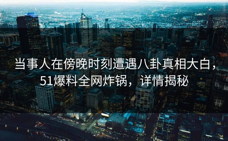 当事人在傍晚时刻遭遇八卦真相大白，51爆料全网炸锅，详情揭秘