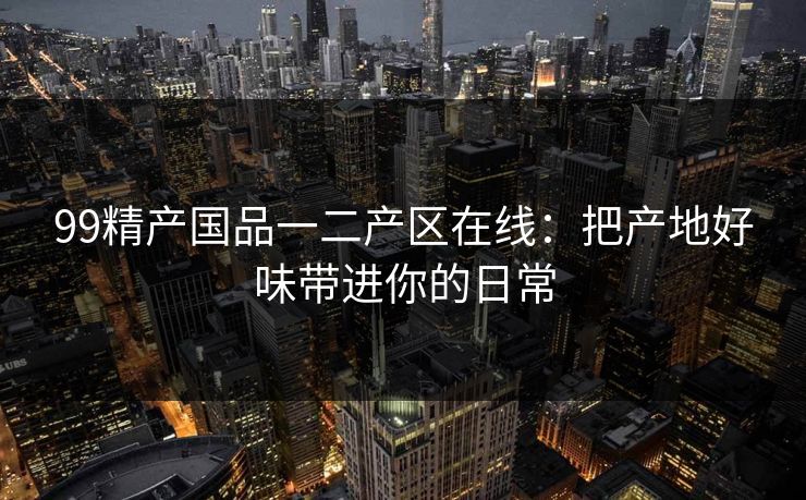99精产国品一二产区在线：把产地好味带进你的日常
