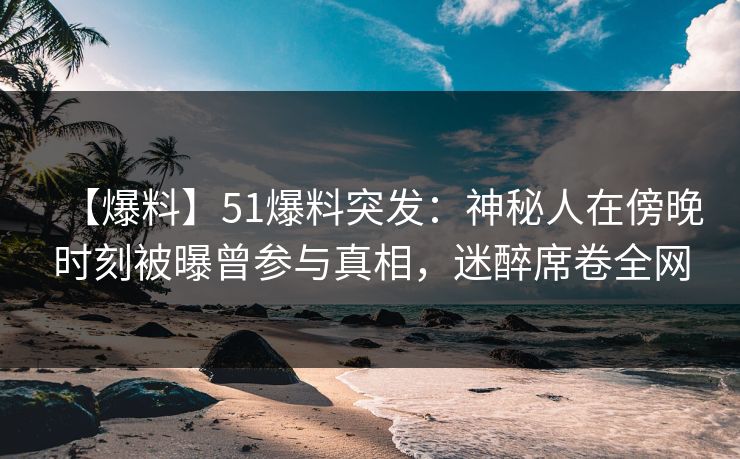 【爆料】51爆料突发：神秘人在傍晚时刻被曝曾参与真相，迷醉席卷全网