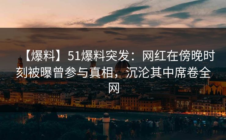 【爆料】51爆料突发：网红在傍晚时刻被曝曾参与真相，沉沦其中席卷全网