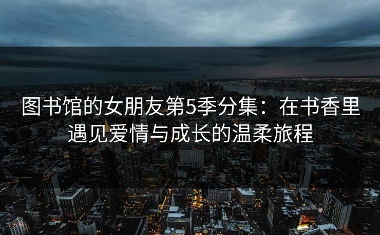 图书馆的女朋友第5季分集：在书香里遇见爱情与成长的温柔旅程