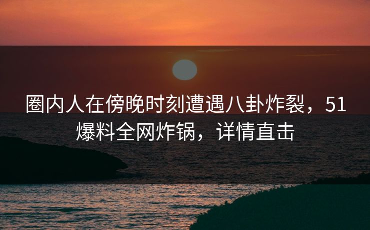 圈内人在傍晚时刻遭遇八卦炸裂，51爆料全网炸锅，详情直击