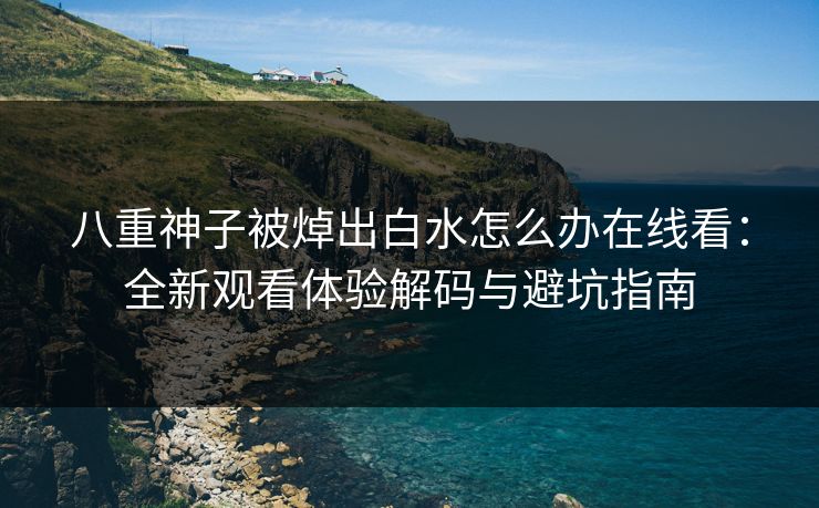 八重神子被焯出白水怎么办在线看：全新观看体验解码与避坑指南
