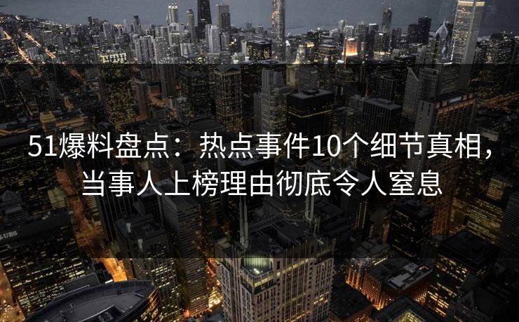51爆料盘点：热点事件10个细节真相，当事人上榜理由彻底令人窒息
