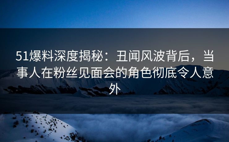 51爆料深度揭秘：丑闻风波背后，当事人在粉丝见面会的角色彻底令人意外