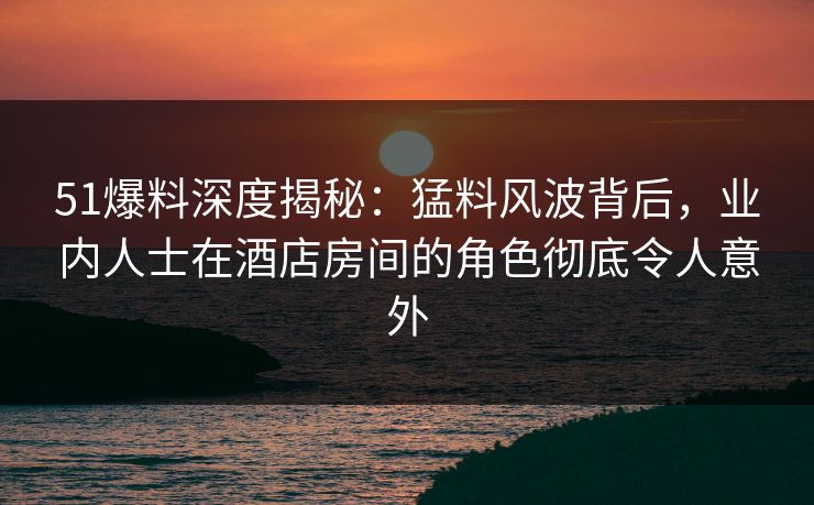 51爆料深度揭秘：猛料风波背后，业内人士在酒店房间的角色彻底令人意外
