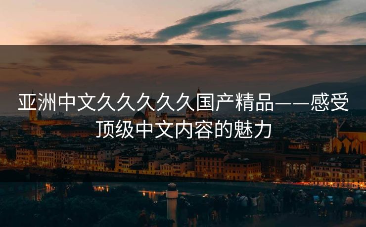 亚洲中文久久久久久国产精品——感受顶级中文内容的魅力
