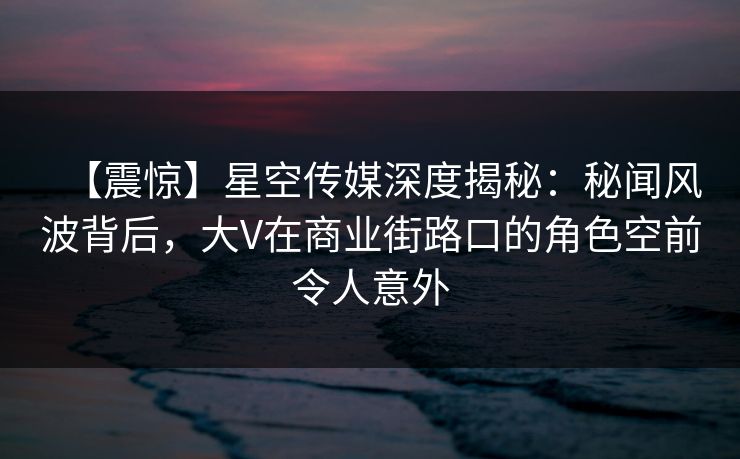 【震惊】星空传媒深度揭秘：秘闻风波背后，大V在商业街路口的角色空前令人意外