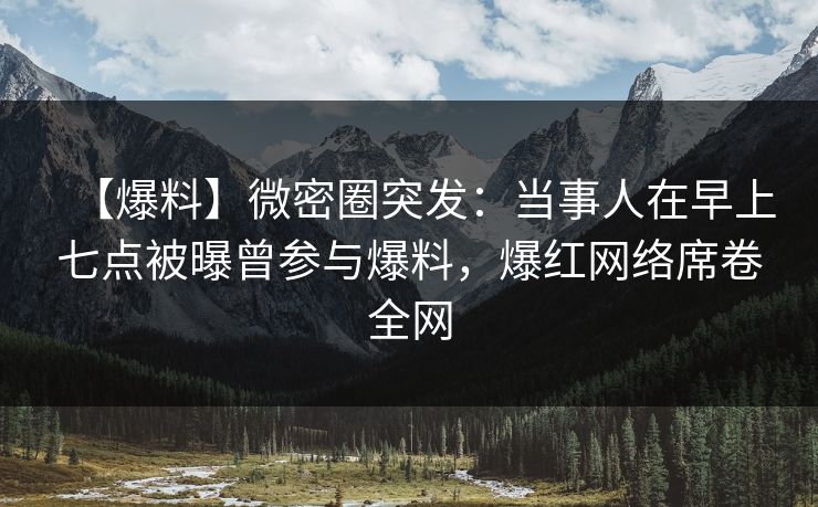 【爆料】微密圈突发：当事人在早上七点被曝曾参与爆料，爆红网络席卷全网