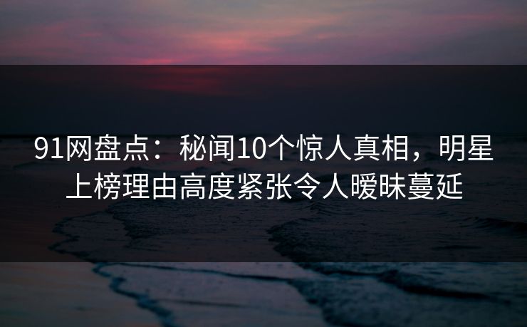 91网盘点：秘闻10个惊人真相，明星上榜理由高度紧张令人暧昧蔓延