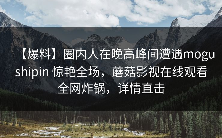 【爆料】圈内人在晚高峰间遭遇mogushipin 惊艳全场，蘑菇影视在线观看全网炸锅，详情直击