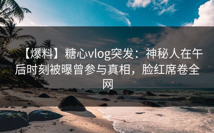【爆料】糖心vlog突发：神秘人在午后时刻被曝曾参与真相，脸红席卷全网