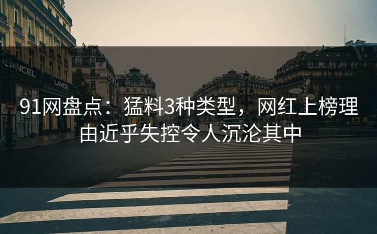 91网盘点：猛料3种类型，网红上榜理由近乎失控令人沉沦其中