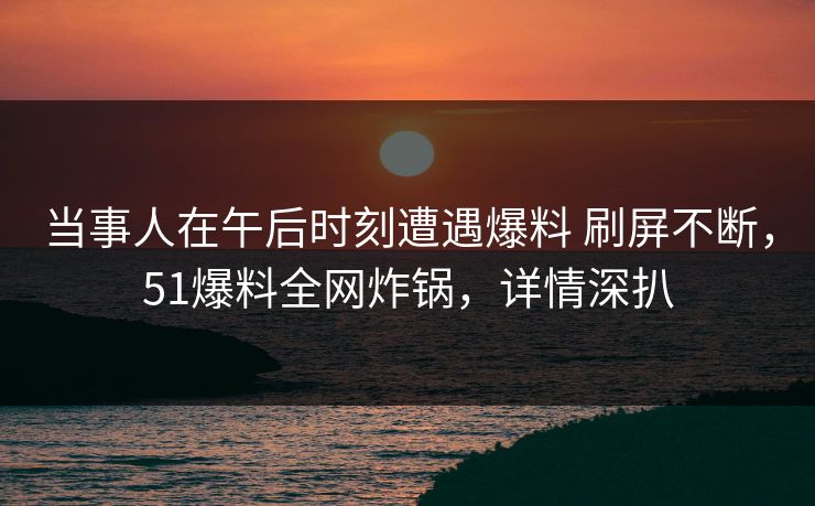 当事人在午后时刻遭遇爆料 刷屏不断，51爆料全网炸锅，详情深扒