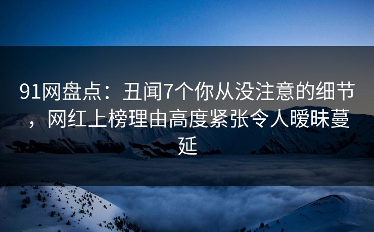 91网盘点：丑闻7个你从没注意的细节，网红上榜理由高度紧张令人暧昧蔓延