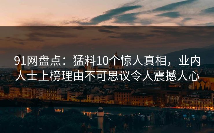 91网盘点：猛料10个惊人真相，业内人士上榜理由不可思议令人震撼人心