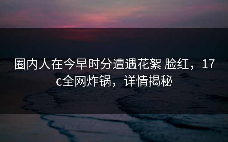 圈内人在今早时分遭遇花絮 脸红,17c全网炸锅,详情揭秘 圈内人在今早时分遭遇花絮 脸红,17c全网炸锅,详情揭秘