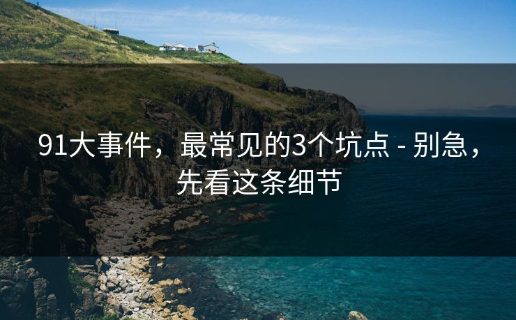 91大事件，最常见的3个坑点 - 别急，先看这条细节