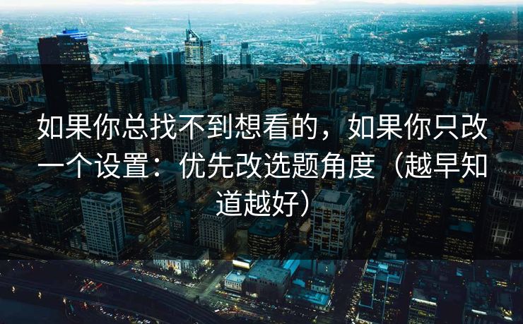 如果你总找不到想看的，如果你只改一个设置：优先改选题角度（越早知道越好）