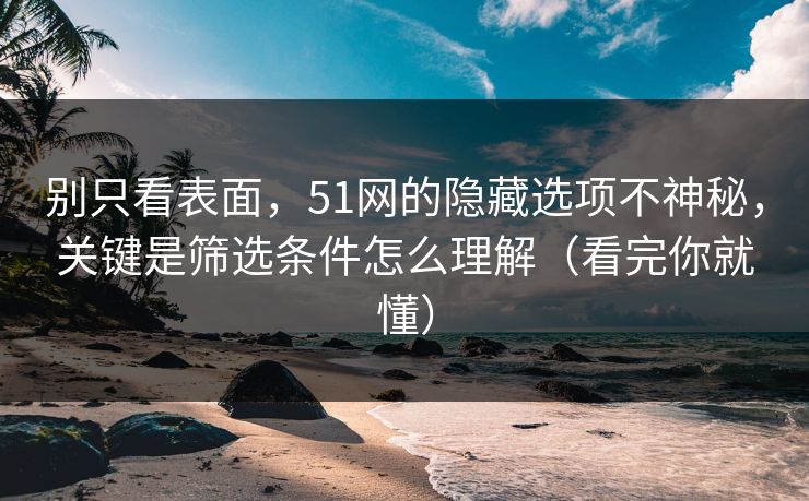 别只看表面，51网的隐藏选项不神秘，关键是筛选条件怎么理解（看完你就懂）