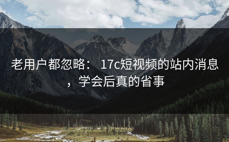 老用户都忽略： 17c短视频的站内消息，学会后真的省事