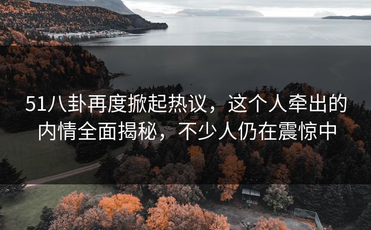 51八卦再度掀起热议，这个人牵出的内情全面揭秘，不少人仍在震惊中