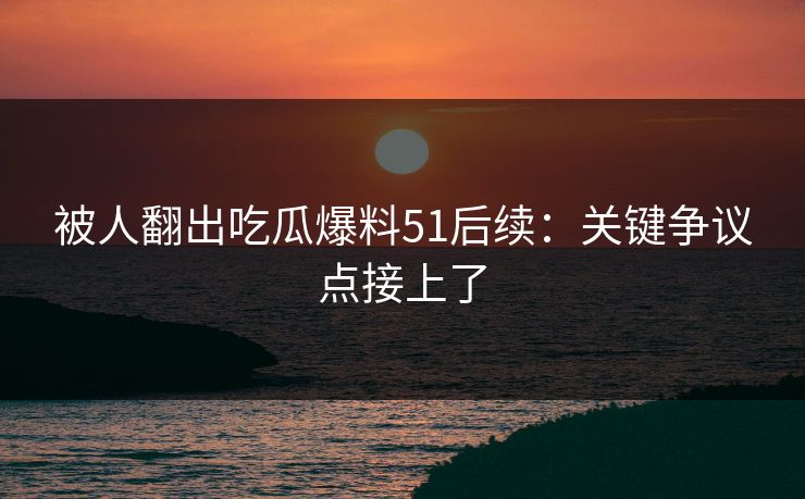 被人翻出吃瓜爆料51后续：关键争议点接上了