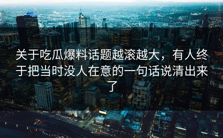 关于吃瓜爆料话题越滚越大，有人终于把当时没人在意的一句话说清出来了