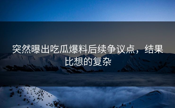突然曝出吃瓜爆料后续争议点，结果比想的复杂