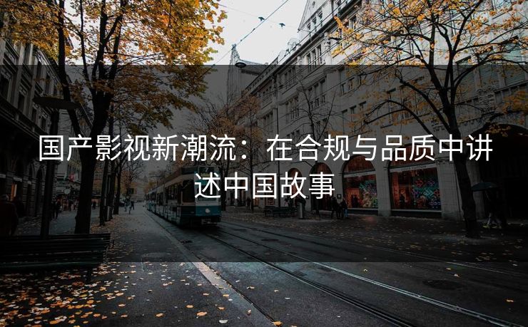 国产影视新潮流:在合规与品质中讲述中国故事 国产影视新潮流:在合规与品质中讲述中国故事