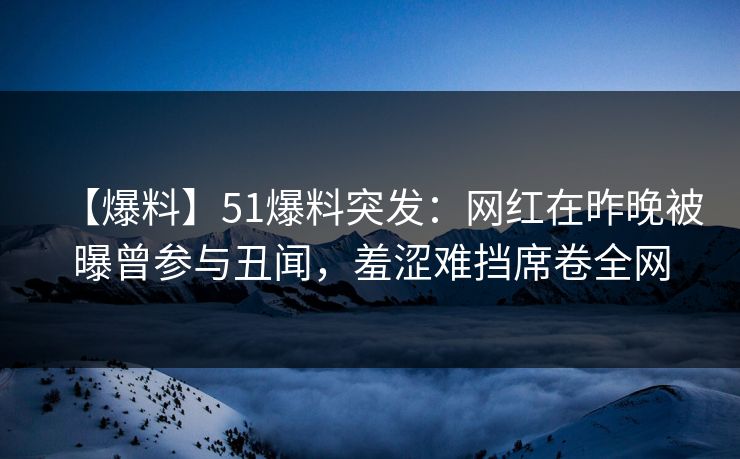 【爆料】51爆料突发：网红在昨晚被曝曾参与丑闻，羞涩难挡席卷全网