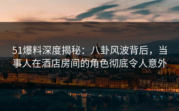 51爆料深度揭秘：八卦风波背后，当事人在酒店房间的角色彻底令人意外