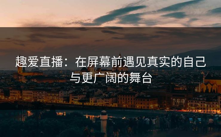 趣爱直播:在屏幕前遇见真实的自己与更广阔的舞台 趣爱直播:在屏幕前遇见真实的自己与更广阔的舞台